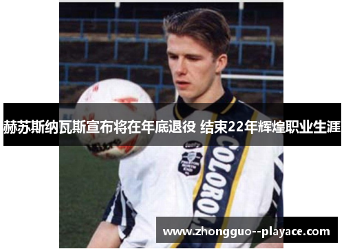 赫苏斯纳瓦斯宣布将在年底退役 结束22年辉煌职业生涯 赫苏斯纳瓦斯宣布将在年底退役 结束22年辉煌职业生涯