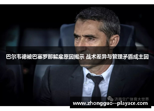 巴尔韦德被巴塞罗那解雇原因揭示 战术差异与管理矛盾成主因