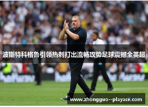 波斯特科格鲁引领热刺打出流畅攻势足球震撼全英超