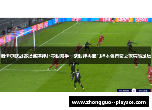 诺伊尔欧冠客场连续神扑零封对手一战封神再显门神本色传奇之夜震撼足坛 诺伊尔欧冠客场连续神扑零封对手一战封神再显门神本色传奇之夜震撼足坛