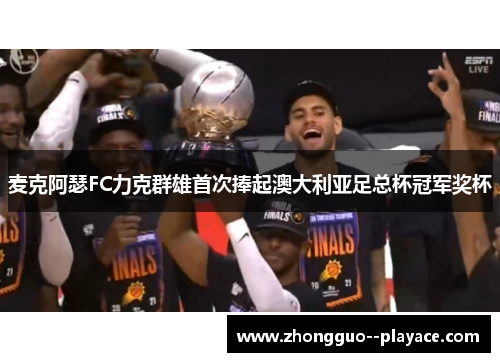 麦克阿瑟FC力克群雄首次捧起澳大利亚足总杯冠军奖杯 麦克阿瑟FC力克群雄首次捧起澳大利亚足总杯冠军奖杯