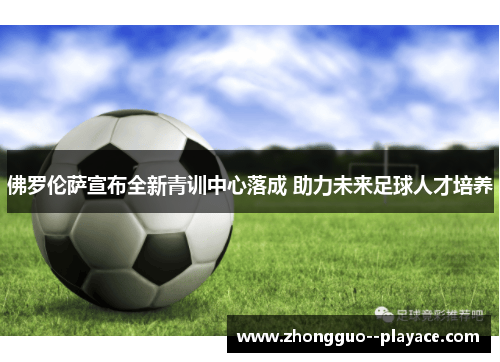 佛罗伦萨宣布全新青训中心落成 助力未来足球人才培养 佛罗伦萨宣布全新青训中心落成 助力未来足球人才培养