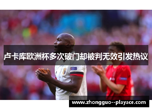 卢卡库欧洲杯多次破门却被判无效引发热议 卢卡库欧洲杯多次破门却被判无效引发热议