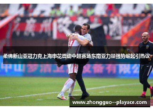 柔佛新山亚冠力克上海申花震动中超赛场东南亚力量强势崛起引热议 柔佛新山亚冠力克上海申花震动中超赛场东南亚力量强势崛起引热议