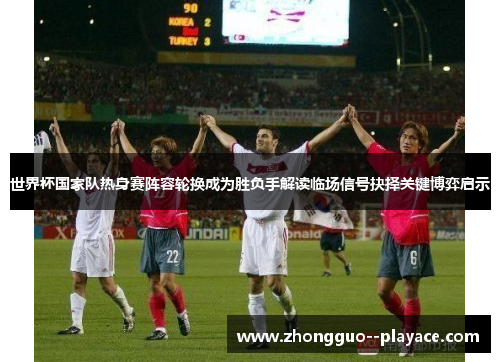 世界杯国家队热身赛阵容轮换成为胜负手解读临场信号抉择关键博弈启示 世界杯国家队热身赛阵容轮换成为胜负手解读临场信号抉择关键博弈启示