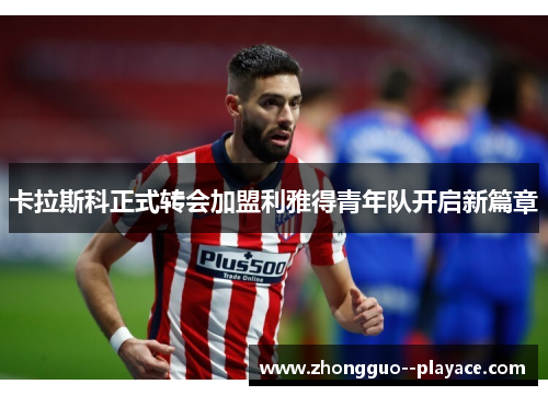 卡拉斯科正式转会加盟利雅得青年队开启新篇章 卡拉斯科正式转会加盟利雅得青年队开启新篇章