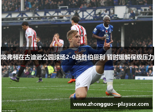 埃弗顿在古迪逊公园球场2-0战胜伯恩利 暂时缓解保级压力 埃弗顿在古迪逊公园球场2-0战胜伯恩利 暂时缓解保级压力