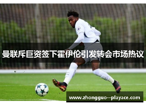曼联斥巨资签下霍伊伦引发转会市场热议 曼联斥巨资签下霍伊伦引发转会市场热议